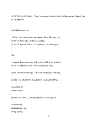 32
strRetVal.Append(value); // Here we convert the ascii value to character and Append that
to Stringbuilder
}
}
catch (Exception ex)
{
// Clears the StringBuilder and Append Error Message in it.
strRetVal.Remove(0, strRetVal.Length);
strRetVal.Append("Error in Ecrypting:-" + ex.Message);
}
}
else
{
// Append Return message with proper valid string required.
strRetVal.Append("Enter valid Message and Key");
}
return strRetVal.ToString(); //Returns the ProcessedString.
}
private void ClientForm_Load(object sender, EventArgs e)
{
timer1.Start();
timer2.Start();
}
private void timer1_Tick(object sender, EventArgs e)
{
connection();
SqlDataReader dr;
string squery;
 