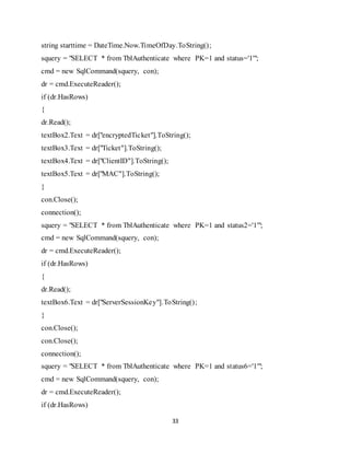 33
string starttime = DateTime.Now.TimeOfDay.ToString();
squery = "SELECT * from TblAuthenticate where PK=1 and status='1'";
cmd = new SqlCommand(squery, con);
dr = cmd.ExecuteReader();
if (dr.HasRows)
{
dr.Read();
textBox2.Text = dr["encryptedTicket"].ToString();
textBox3.Text = dr["Ticket"].ToString();
textBox4.Text = dr["ClientID"].ToString();
textBox5.Text = dr["MAC"].ToString();
}
con.Close();
connection();
squery = "SELECT * from TblAuthenticate where PK=1 and status2='1'";
cmd = new SqlCommand(squery, con);
dr = cmd.ExecuteReader();
if (dr.HasRows)
{
dr.Read();
textBox6.Text = dr["ServerSessionKey"].ToString();
}
con.Close();
con.Close();
connection();
squery = "SELECT * from TblAuthenticate where PK=1 and status6='1'";
cmd = new SqlCommand(squery, con);
dr = cmd.ExecuteReader();
if (dr.HasRows)
 