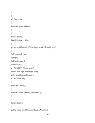 36
}
}
if (flag == 0)
{
listBox1.Items.Add(res);
}
}
timer2.Stop();
label8.Visible = false;
}
private void button3_Click(object sender, EventArgs e)
{
SqlCommand cmd;
string s;
SqlDataReader dr1;
connection();
s = "SELECT * from login";
cmd = new SqlCommand(s, con);
dr1 = cmd.ExecuteReader();
if (dr1.HasRows)
{
while (dr1.Read())
{
listBox2.Items.Add(dr1["username"]);
}
}
timer2.Start();
}
public static Int64 GenerateRandomNumber()
 