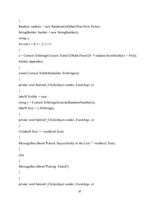 37
{
Random random = new Random((int)DateTime.Now.Ticks);
StringBuilder builder = new StringBuilder();
string s;
for (int i = 0; i < 2; i++)
{
s = Convert.ToString(Convert.ToInt32(Math.Floor(26 * random.NextDouble() + 65)));
builder.Append(s);
}
return Convert.ToInt64((builder.ToString()));
}
private void button4_Click(object sender, EventArgs e)
{
label9.Visible = true;
string s = Convert.ToString(GenerateRandomNumber());
label9.Text = s.ToString();
}
private void button5_Click(object sender, EventArgs e)
{
if (label9.Text == textBox8.Text)
{
MessageBox.Show("Paired SuccessFully to the User " +listBox2.Text);
}
else
{
MessageBox.Show("Pairing Failed");
}
}
private void button6_Click(object sender, EventArgs e)
 