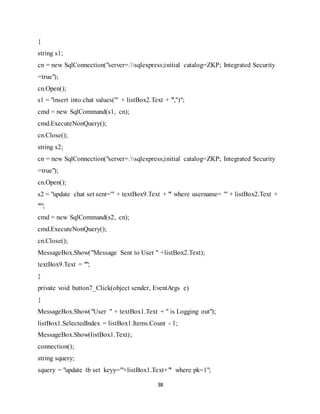 38
{
string s1;
cn = new SqlConnection("server=.sqlexpress;initial catalog=ZKP; Integrated Security
=true");
cn.Open();
s1 = "insert into chat values('" + listBox2.Text + "','')";
cmd = new SqlCommand(s1, cn);
cmd.ExecuteNonQuery();
cn.Close();
string s2;
cn = new SqlConnection("server=.sqlexpress;initial catalog=ZKP; Integrated Security
=true");
cn.Open();
s2 = "update chat set sent='" + textBox9.Text + "' where username= '" + listBox2.Text +
"'";
cmd = new SqlCommand(s2, cn);
cmd.ExecuteNonQuery();
cn.Close();
MessageBox.Show("Message Sent to User " +listBox2.Text);
textBox9.Text = "";
}
private void button7_Click(object sender, EventArgs e)
{
MessageBox.Show("User " + textBox1.Text + " is Logging out");
listBox1.SelectedIndex = listBox1.Items.Count - 1;
MessageBox.Show(listBox1.Text);
connection();
string squery;
squery = "update tb set keyy='"+listBox1.Text+"' where pk=1";
 