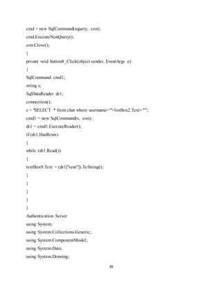 39
cmd = new SqlCommand(squery, con);
cmd.ExecuteNonQuery();
con.Close();
}
private void button8_Click(object sender, EventArgs e)
{
SqlCommand cmd1;
string s;
SqlDataReader dr1;
connection();
s = "SELECT * from chat where username='"+listBox2.Text+"'";
cmd1 = new SqlCommand(s, con);
dr1 = cmd1.ExecuteReader();
if (dr1.HasRows)
{
while (dr1.Read())
{
textBox9.Text = (dr1["sent"]).ToString();
}
}
}
}
}
Authentication Server
using System;
using System.Collections.Generic;
using System.ComponentModel;
using System.Data;
using System.Drawing;
 