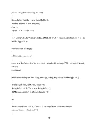 41
private string RandomString(int size)
{
StringBuilder builder = new StringBuilder();
Random random = new Random();
char ch;
for (int i = 0; i < size; i++)
{
ch = Convert.ToChar(Convert.ToInt32(Math.Floor(26 * random.NextDouble() + 65)));
builder.Append(ch);
}
return builder.ToString();
}
public void connection()
{
con = new SqlConnection("server=.sqlexpress;initial catalog=ZKP; Integrated Security
=true");
con.Open();
}
public static string enCode(String Message, String Key, enEnCryptDecrypt EnC)
{
int messageCount, keyCount, value = 0;
StringBuilder strRetVal = new StringBuilder();
if (Message.Length > 0 && Key.Length > 0)
{
try
{
for (messageCount = 0, keyCount = 0; messageCount < Message.Length;
messageCount++, keyCount++)
{
 
