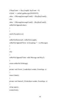 42
if (keyCount >= Key.Length) keyCount = 0;
if (EnC == enEnCryptDecrypt.ENCRYPT)
value = (Message[messageCount]) + (Key[keyCount]);
else
value = (Message[messageCount]) - (Key[keyCount]);
strRetVal.Append(value);
}
}
catch (Exception ex)
{
strRetVal.Remove(0, strRetVal.Length);
strRetVal.Append("Error in Ecrypting:-" + ex.Message);
}
}
else
{
strRetVal.Append("Enter valid Message and Key");
}
return strRetVal.ToString();
}
private void Form1_Load(object sender, EventArgs e)
{
timer1.Start();
}
private void button2_Click(object sender, EventArgs e)
{
string squery;
connection();
 
