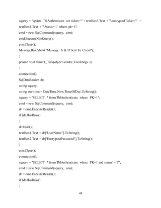 43
squery = "update TblAuthenticate set ticket='" + textBox3.Text + "',encryptedTicket='" +
textBox4.Text + "',Status='1' where pk=1";
cmd = new SqlCommand(squery, con);
cmd.ExecuteNonQuery();
con.Close();
MessageBox.Show("Message A & B Sent To Client");
}
private void timer1_Tick(object sender, EventArgs e)
{
connection();
SqlDataReader dr;
string squery;
string starttime = DateTime.Now.TimeOfDay.ToString();
squery = "SELECT * from TblAuthenticate where PK=1";
cmd = new SqlCommand(squery, con);
dr = cmd.ExecuteReader();
if (dr.HasRows)
{
dr.Read();
textBox1.Text = dr["UserName"].ToString();
textBox2.Text = dr["EncryptedPassword"].ToString();
}
con.Close();
connection();
squery = "SELECT * from TblAuthenticate where PK=1 and status1='1'";
cmd = new SqlCommand(squery, con);
dr = cmd.ExecuteReader();
if (dr.HasRows)
{
 