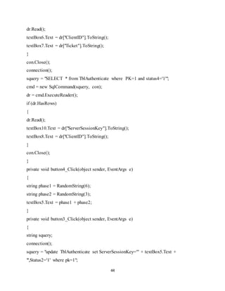 44
dr.Read();
textBox6.Text = dr["ClientID"].ToString();
textBox7.Text = dr["Ticket"].ToString();
}
con.Close();
connection();
squery = "SELECT * from TblAuthenticate where PK=1 and status4='1'";
cmd = new SqlCommand(squery, con);
dr = cmd.ExecuteReader();
if (dr.HasRows)
{
dr.Read();
textBox10.Text = dr["ServerSessionKey"].ToString();
textBox8.Text = dr["ClientID"].ToString();
}
con.Close();
}
private void button4_Click(object sender, EventArgs e)
{
string phase1 = RandomString(6);
string phase2 = RandomString(3);
textBox5.Text = phase1 + phase2;
}
private void button3_Click(object sender, EventArgs e)
{
string squery;
connection();
squery = "update TblAuthenticate set ServerSessionKey='" + textBox5.Text +
"',Status2='1' where pk=1";
 