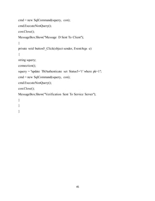 45
cmd = new SqlCommand(squery, con);
cmd.ExecuteNonQuery();
con.Close();
MessageBox.Show("Message D Sent To Client");
}
private void button5_Click(object sender, EventArgs e)
{
string squery;
connection();
squery = "update TblAuthenticate set Status5='1' where pk=1";
cmd = new SqlCommand(squery, con);
cmd.ExecuteNonQuery();
con.Close();
MessageBox.Show("Verification Sent To Service Server");
}
}
}
 