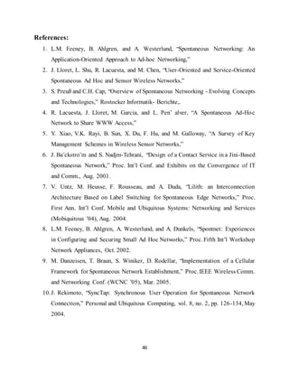 46
References:
1. L.M. Feeney, B. Ahlgren, and A. Westerlund, “Spontaneous Networking: An
Application-Oriented Approach to Ad-hoc Networking,”
2. J. Lloret, L. Shu, R. Lacuesta, and M. Chen, “User-Oriented and Service-Oriented
Spontaneous Ad Hoc and Sensor Wireless Networks,”
3. S. Preuß and C.H. Cap, “Overview of Spontaneous Networking - Evolving Concepts
and Technologies,” Rostocker Informatik- Berichte,.
4. R. Lacuesta, J. Lloret, M. Garcia, and L. Pen˜ alver, “A Spontaneous Ad-Hoc
Network to Share WWW Access,”
5. Y. Xiao, V.K. Rayi, B. Sun, X. Du, F. Hu, and M. Galloway, “A Survey of Key
Management Schemes in Wireless Sensor Networks,”
6. J. Ba¨ckstro¨m and S. Nadjm-Tehrani, “Design of a Contact Service in a Jini-Based
Spontaneous Network,” Proc. Int’l Conf. and Exhibits on the Convergence of IT
and Comm., Aug. 2001.
7. V. Untz, M. Heusse, F. Rousseau, and A. Duda, “Lilith: an Interconnection
Architecture Based on Label Switching for Spontaneous Edge Networks,” Proc.
First Ann. Int’l Conf. Mobile and Ubiquitous Systems: Networking and Services
(Mobiquitous ’04), Aug. 2004.
8. L.M. Feeney, B. Ahlgren, A. Westerlund, and A. Dunkels, “Spontnet: Experiences
in Configuring and Securing Small Ad Hoc Networks,” Proc. Fifth Int’l Workshop
Network Appliances, Oct. 2002.
9. M. Danzeisen, T. Braun, S. Winiker, D. Rodellar, “Implementation of a Cellular
Framework for Spontaneous Network Establishment,” Proc. IEEE Wireless Comm.
and Networking Conf. (WCNC ’05), Mar. 2005.
10.J. Rekimoto, “SyncTap: Synchronous User Operation for Spontaneous Network
Connection,” Personal and Ubiquitous Computing, vol. 8, no. 2, pp. 126-134, May
2004.
 
