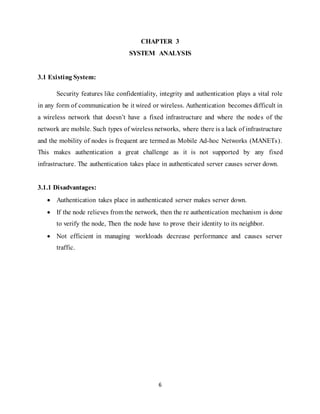 6
CHAPTER 3
SYSTEM ANALYSIS
3.1 Existing System:
Security features like confidentiality, integrity and authentication plays a vital role
in any form of communication be it wired or wireless. Authentication becomes difficult in
a wireless network that doesn’t have a fixed infrastructure and where the nodes of the
network are mobile. Such types of wireless networks, where there is a lack of infrastructure
and the mobility of nodes is frequent are termed as Mobile Ad-hoc Networks (MANETs).
This makes authentication a great challenge as it is not supported by any fixed
infrastructure. The authentication takes place in authenticated server causes server down.
3.1.1 Disadvantages:
 Authentication takes place in authenticated server makes server down.
 If the node relieves from the network, then the re authentication mechanism is done
to verify the node, Then the node have to prove their identity to its neighbor.
 Not efficient in managing workloads decrease performance and causes server
traffic.
 