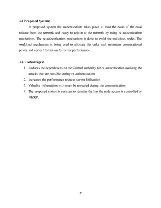 7
3.2 Proposed System:
In proposed system the authentication takes place to trust the node. If the node
release from the network and ready to rejoin to the network by using re authentication
mechanism. The re authentication mechanism is done to avoid the malicious nodes. The
workload mechanism is being used to allocate the tasks with minimum computational
power and server Utilization for better performance.
3.2.1 Advantages:
1. Reduces the dependences on the Central authority for re-authentication avoiding the
attacks that are possible during re-authentication
2. Increases the performance reduces server Utilization
3. Valuable information will never be revealed during the communication
4. The proposed system is resistant to identity theft as the node access is controlledby
NIZKP.
 
