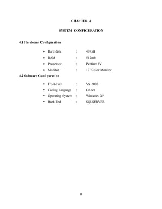 8
CHAPTER 4
SYSTEM CONFIGURATION
4.1 Hardware Configuration
 Hard disk : 40 GB
 RAM : 512mb
 Processor : Pentium IV
 Monitor : 17’’Color Monitor
4.2 Software Configuration
 Front-End : VS 2008
 Coding Language : C#.net
 Operating System : Windows XP
 Back End : SQLSERVER
 