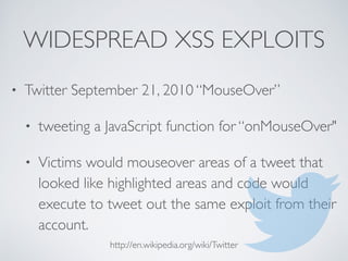 WIDESPREAD XSS EXPLOITS
• Twitter September 21, 2010 “MouseOver”
• tweeting a JavaScript function for “onMouseOver"
• Victims would mouseover areas of a tweet that
looked like highlighted areas and code would
execute to tweet out the same exploit from their
account.
http://en.wikipedia.org/wiki/Twitter
 