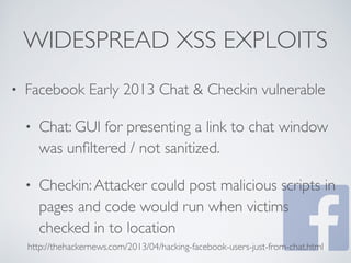 WIDESPREAD XSS EXPLOITS
• Facebook Early 2013 Chat & Checkin vulnerable
• Chat: GUI for presenting a link to chat window
was unﬁltered / not sanitized.
• Checkin:Attacker could post malicious scripts in
pages and code would run when victims
checked in to location
http://thehackernews.com/2013/04/hacking-facebook-users-just-from-chat.html
 