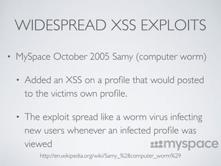 WIDESPREAD XSS EXPLOITS
• MySpace October 2005 Samy (computer worm)
• Added an XSS on a proﬁle that would posted
to the victims own proﬁle.
• The exploit spread like a worm virus infecting
new users whenever an infected proﬁle was
viewed
http://en.wikipedia.org/wiki/Samy_%28computer_worm%29
 
