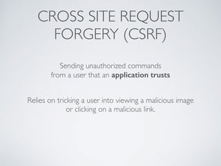 CROSS SITE REQUEST
FORGERY (CSRF)
Sending unauthorized commands
from a user that an application trusts
Relies on tricking a user into viewing a malicious image
or clicking on a malicious link.
 