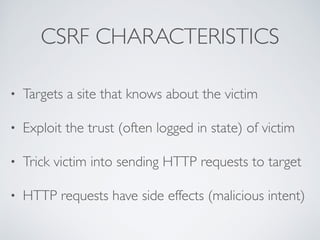 CSRF CHARACTERISTICS
• Targets a site that knows about the victim
• Exploit the trust (often logged in state) of victim
• Trick victim into sending HTTP requests to target
• HTTP requests have side effects (malicious intent)
 
