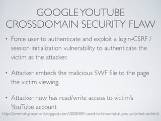 GOOGLEYOUTUBE
CROSSDOMAIN SECURITY FLAW
• Force user to authenticate and exploit a login-CSRF /
session initialization vulnerability to authenticate the
victim as the attacker.
• Attacker embeds the malicious SWF ﬁle to the page
the victim viewing.
• Attacker now has read/write access to victim’s
YouTube account
http://jeremiahgrossman.blogspot.com/2008/09/i-used-to-know-what-you-watched-on.html
 