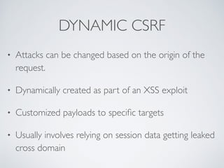 DYNAMIC CSRF
• Attacks can be changed based on the origin of the
request.
• Dynamically created as part of an XSS exploit
• Customized payloads to speciﬁc targets
• Usually involves relying on session data getting leaked
cross domain
 