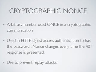 CRYPTOGRAPHIC NONCE
• Arbitrary number used ONCE in a cryptographic
communication
• Used in HTTP digest access authentication to has
the password . Nonce changes every time the 401
response is presented.
• Use to prevent replay attacks.
 