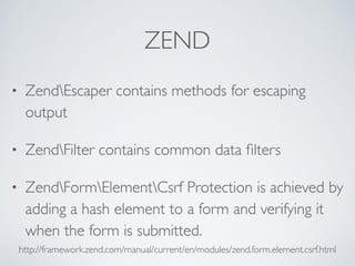ZEND
• ZendEscaper contains methods for escaping
output
• ZendFilter contains common data ﬁlters
• ZendFormElementCsrf Protection is achieved by
adding a hash element to a form and verifying it
when the form is submitted.
http://framework.zend.com/manual/current/en/modules/zend.form.element.csrf.html
 