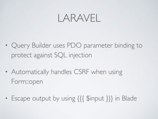LARAVEL
• Query Builder uses PDO parameter binding to
protect against SQL injection
• Automatically handles CSRF when using
Form::open
• Escape output by using {{{ $input }}} in Blade
 