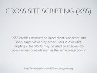 CROSS SITE SCRIPTING (XSS)
“XSS enables attackers to inject client-side script into
Web pages viewed by other users.A cross-site
scripting vulnerability may be used by attackers to
bypass access controls such as the same origin policy”
http://en.wikipedia.org/wiki/Cross-site_scripting
 