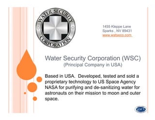 1455 Kleppe Lane
                           Sparks , NV 89431
                           www.watseco.com




Water Security Corporation (WSC)
        (Principal Company in USA)

Based in USA. Developed, tested and sold a
proprietary technology to US Space Agency
NASA for purifying and de-sanitizing water for
astronauts on their mission to moon and outer
space.
 