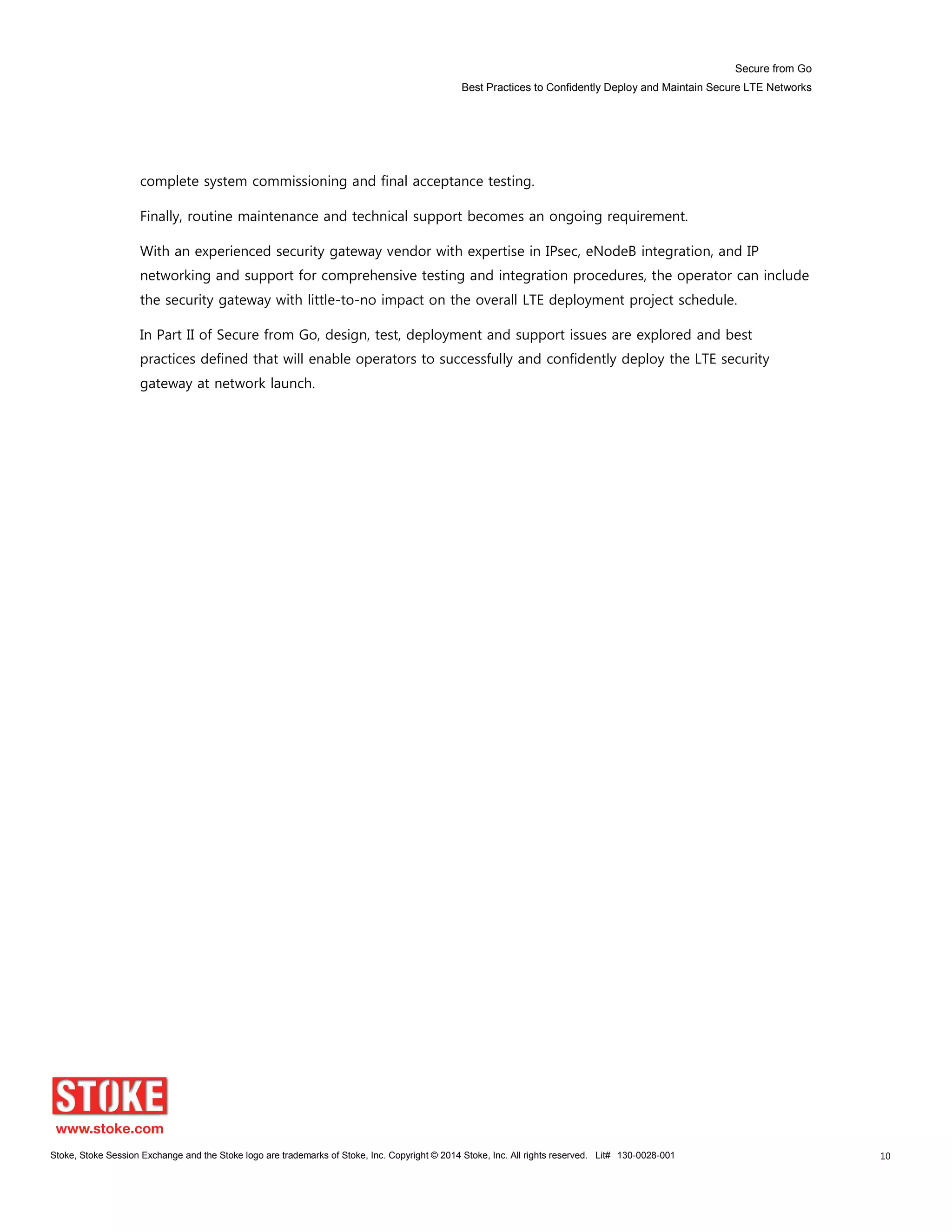 Secure from Go
Best Practices to Confidently Deploy and Maintain Secure LTE Networks
Stoke, Stoke Session Exchange and the Stoke logo are trademarks of Stoke, Inc. Copyright © 2014 Stoke, Inc. All rights reserved. Lit# 130-0028-001 10
complete system commissioning and final acceptance testing.
Finally, routine maintenance and technical support becomes an ongoing requirement.
With an experienced security gateway vendor with expertise in IPsec, eNodeB integration, and IP
networking and support for comprehensive testing and integration procedures, the operator can include
the security gateway with little-to-no impact on the overall LTE deployment project schedule.
In Part II of Secure from Go, design, test, deployment and support issues are explored and best
practices defined that will enable operators to successfully and confidently deploy the LTE security
gateway at network launch.
 