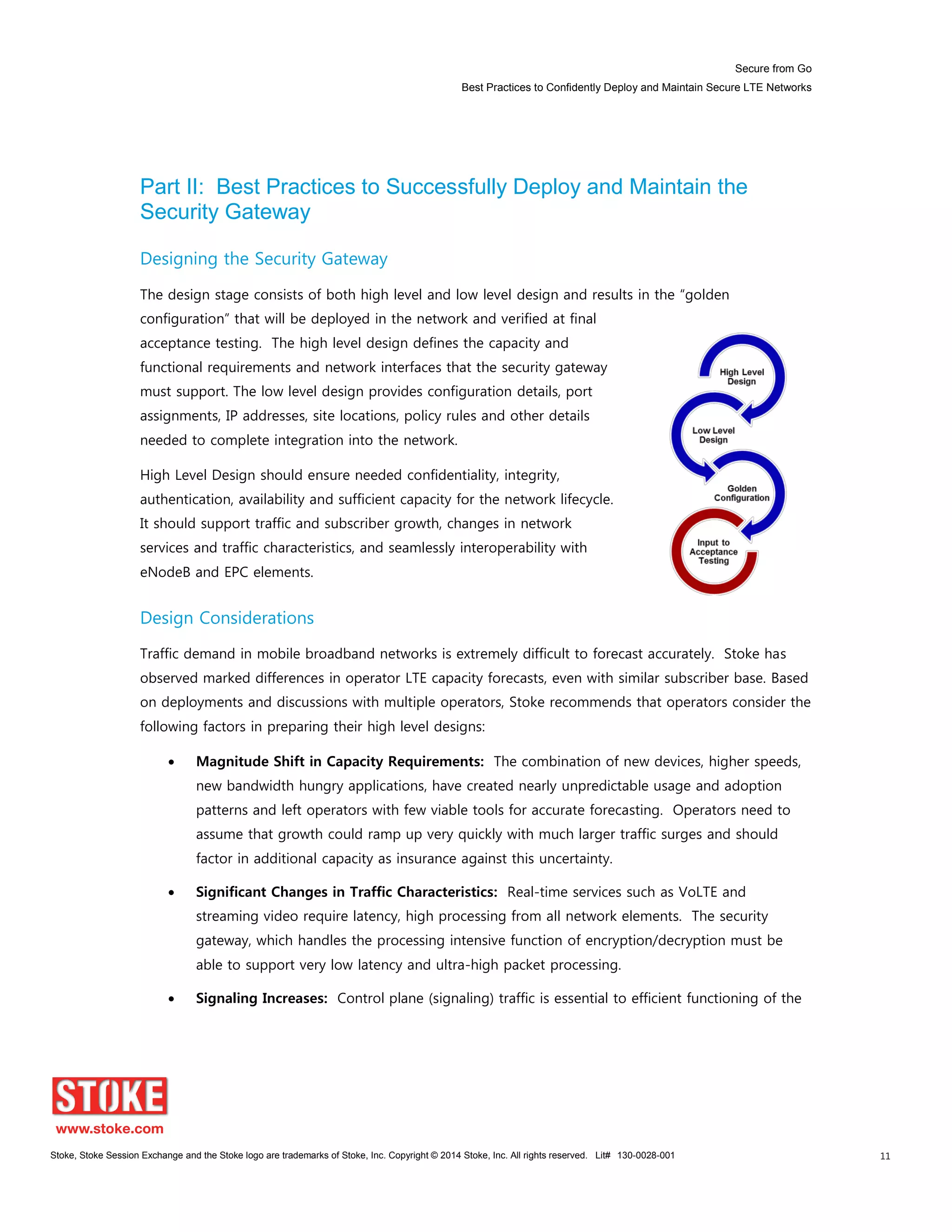 Secure from Go
Best Practices to Confidently Deploy and Maintain Secure LTE Networks
Stoke, Stoke Session Exchange and the Stoke logo are trademarks of Stoke, Inc. Copyright © 2014 Stoke, Inc. All rights reserved. Lit# 130-0028-001 11
Part II: Best Practices to Successfully Deploy and Maintain the
Security Gateway
Designing the Security Gateway
The design stage consists of both high level and low level design and results in the “golden
configuration” that will be deployed in the network and verified at final
acceptance testing. The high level design defines the capacity and
functional requirements and network interfaces that the security gateway
must support. The low level design provides configuration details, port
assignments, IP addresses, site locations, policy rules and other details
needed to complete integration into the network.
High Level Design should ensure needed confidentiality, integrity,
authentication, availability and sufficient capacity for the network lifecycle.
It should support traffic and subscriber growth, changes in network
services and traffic characteristics, and seamlessly interoperability with
eNodeB and EPC elements.
Design Considerations
Traffic demand in mobile broadband networks is extremely difficult to forecast accurately. Stoke has
observed marked differences in operator LTE capacity forecasts, even with similar subscriber base. Based
on deployments and discussions with multiple operators, Stoke recommends that operators consider the
following factors in preparing their high level designs:
Magnitude Shift in Capacity Requirements: The combination of new devices, higher speeds,
new bandwidth hungry applications, have created nearly unpredictable usage and adoption
patterns and left operators with few viable tools for accurate forecasting. Operators need to
assume that growth could ramp up very quickly with much larger traffic surges and should
factor in additional capacity as insurance against this uncertainty.
Significant Changes in Traffic Characteristics: Real-time services such as VoLTE and
streaming video require latency, high processing from all network elements. The security
gateway, which handles the processing intensive function of encryption/decryption must be
able to support very low latency and ultra-high packet processing.
Signaling Increases: Control plane (signaling) traffic is essential to efficient functioning of the
 