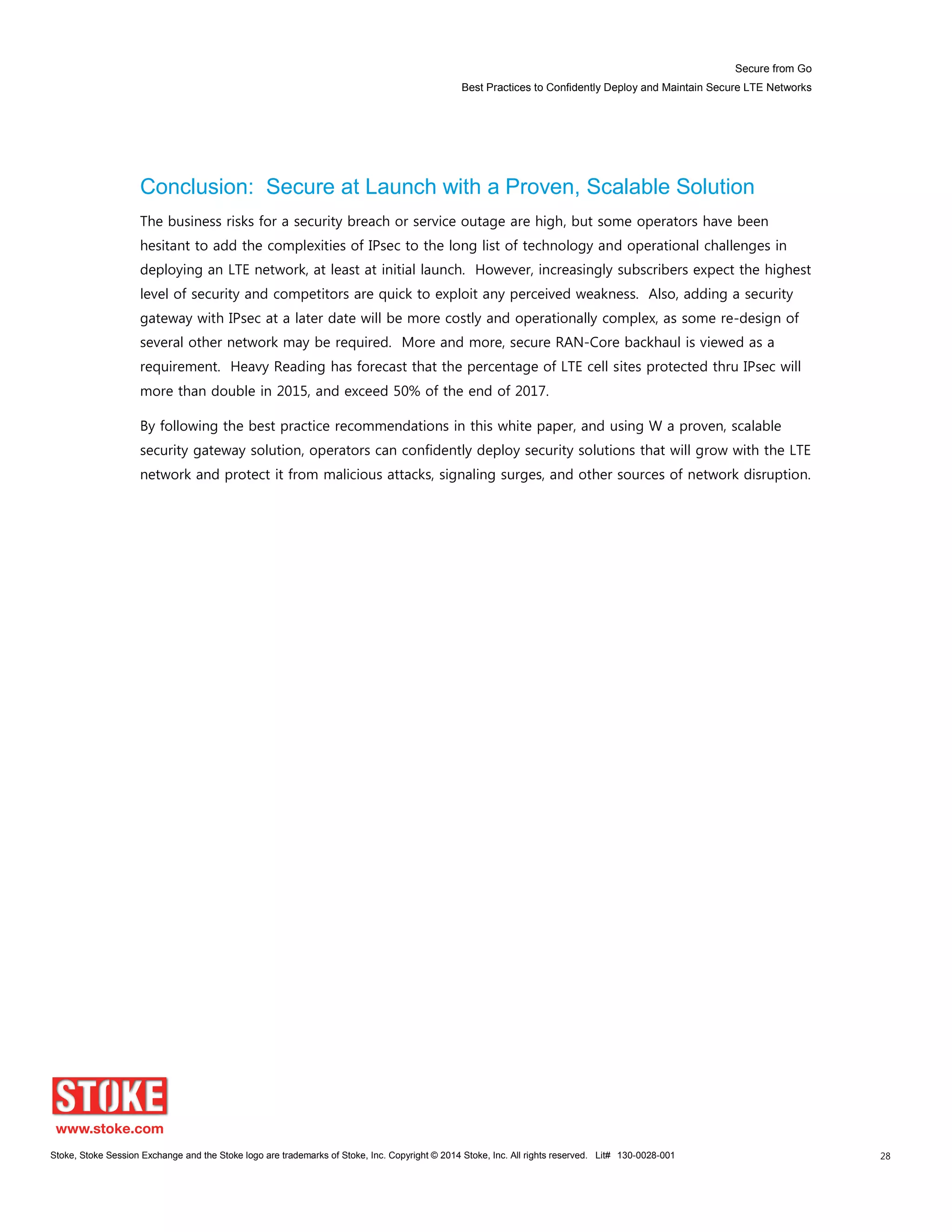 Secure from Go
Best Practices to Confidently Deploy and Maintain Secure LTE Networks
Stoke, Stoke Session Exchange and the Stoke logo are trademarks of Stoke, Inc. Copyright © 2014 Stoke, Inc. All rights reserved. Lit# 130-0028-001 28
Conclusion: Secure at Launch with a Proven, Scalable Solution
The business risks for a security breach or service outage are high, but some operators have been
hesitant to add the complexities of IPsec to the long list of technology and operational challenges in
deploying an LTE network, at least at initial launch. However, increasingly subscribers expect the highest
level of security and competitors are quick to exploit any perceived weakness. Also, adding a security
gateway with IPsec at a later date will be more costly and operationally complex, as some re-design of
several other network may be required. More and more, secure RAN-Core backhaul is viewed as a
requirement. Heavy Reading has forecast that the percentage of LTE cell sites protected thru IPsec will
more than double in 2015, and exceed 50% of the end of 2017.
By following the best practice recommendations in this white paper, and using W a proven, scalable
security gateway solution, operators can confidently deploy security solutions that will grow with the LTE
network and protect it from malicious attacks, signaling surges, and other sources of network disruption.
 