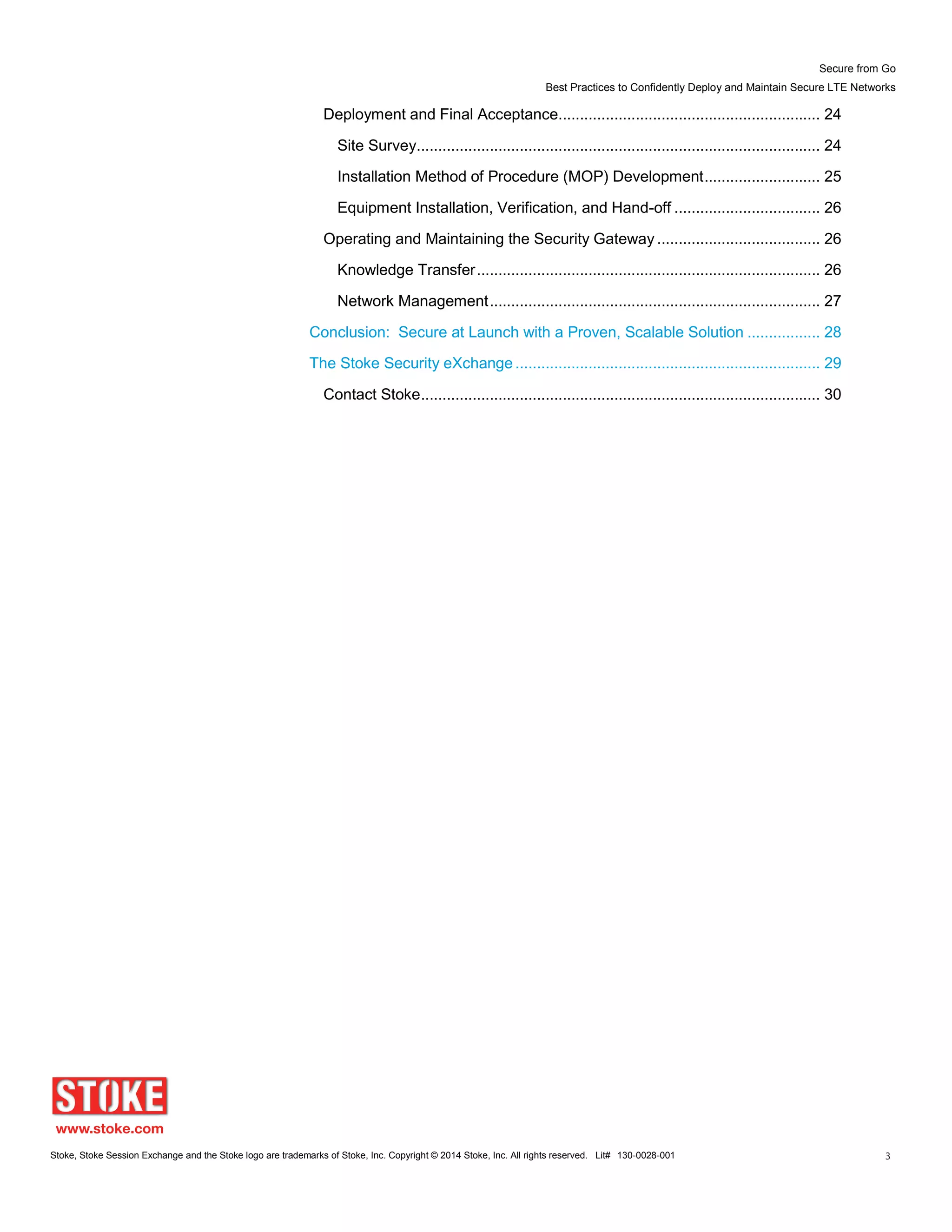 Secure from Go
Best Practices to Confidently Deploy and Maintain Secure LTE Networks
Stoke, Stoke Session Exchange and the Stoke logo are trademarks of Stoke, Inc. Copyright © 2014 Stoke, Inc. All rights reserved. Lit# 130-0028-001 3
Deployment and Final Acceptance............................................................. 24
Site Survey.............................................................................................. 24
Installation Method of Procedure (MOP) Development........................... 25
Equipment Installation, Verification, and Hand-off .................................. 26
Operating and Maintaining the Security Gateway ...................................... 26
Knowledge Transfer................................................................................ 26
Network Management............................................................................. 27
Conclusion: Secure at Launch with a Proven, Scalable Solution ................. 28
The Stoke Security eXchange ....................................................................... 29
Contact Stoke............................................................................................. 30
 