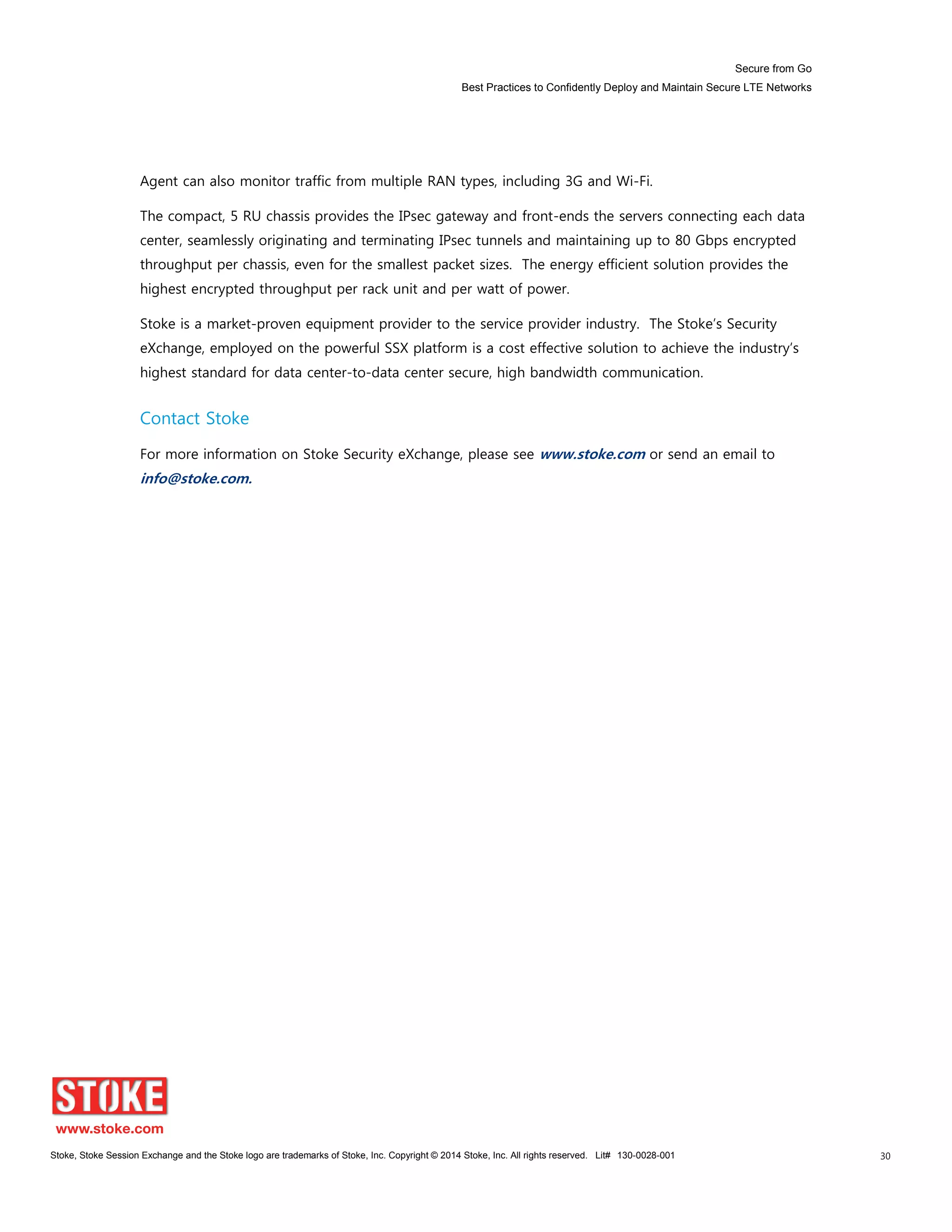 Secure from Go
Best Practices to Confidently Deploy and Maintain Secure LTE Networks
Stoke, Stoke Session Exchange and the Stoke logo are trademarks of Stoke, Inc. Copyright © 2014 Stoke, Inc. All rights reserved. Lit# 130-0028-001 30
Agent can also monitor traffic from multiple RAN types, including 3G and Wi-Fi.
The compact, 5 RU chassis provides the IPsec gateway and front-ends the servers connecting each data
center, seamlessly originating and terminating IPsec tunnels and maintaining up to 80 Gbps encrypted
throughput per chassis, even for the smallest packet sizes. The energy efficient solution provides the
highest encrypted throughput per rack unit and per watt of power.
Stoke is a market-proven equipment provider to the service provider industry. The Stoke’s Security
eXchange, employed on the powerful SSX platform is a cost effective solution to achieve the industry’s
highest standard for data center-to-data center secure, high bandwidth communication.
Contact Stoke
For more information on Stoke Security eXchange, please see www.stoke.com or send an email to
info@stoke.com.
 