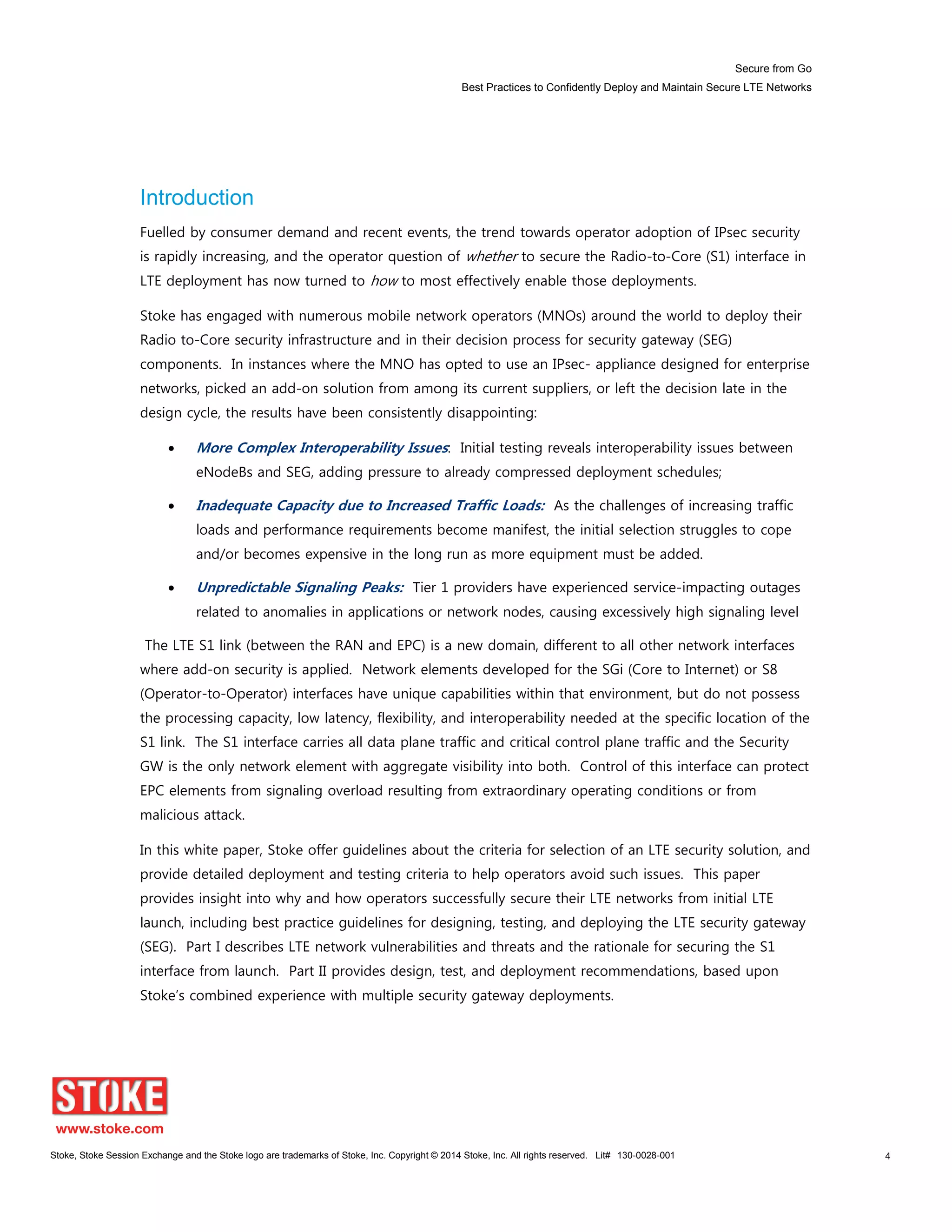 Secure from Go
Best Practices to Confidently Deploy and Maintain Secure LTE Networks
Stoke, Stoke Session Exchange and the Stoke logo are trademarks of Stoke, Inc. Copyright © 2014 Stoke, Inc. All rights reserved. Lit# 130-0028-001 4
Introduction
Fuelled by consumer demand and recent events, the trend towards operator adoption of IPsec security
is rapidly increasing, and the operator question of whether to secure the Radio-to-Core (S1) interface in
LTE deployment has now turned to how to most effectively enable those deployments.
Stoke has engaged with numerous mobile network operators (MNOs) around the world to deploy their
Radio to-Core security infrastructure and in their decision process for security gateway (SEG)
components. In instances where the MNO has opted to use an IPsec- appliance designed for enterprise
networks, picked an add-on solution from among its current suppliers, or left the decision late in the
design cycle, the results have been consistently disappointing:
More Complex Interoperability Issues: Initial testing reveals interoperability issues between
eNodeBs and SEG, adding pressure to already compressed deployment schedules;
Inadequate Capacity due to Increased Traffic Loads: As the challenges of increasing traffic
loads and performance requirements become manifest, the initial selection struggles to cope
and/or becomes expensive in the long run as more equipment must be added.
Unpredictable Signaling Peaks: Tier 1 providers have experienced service-impacting outages
related to anomalies in applications or network nodes, causing excessively high signaling level
The LTE S1 link (between the RAN and EPC) is a new domain, different to all other network interfaces
where add-on security is applied. Network elements developed for the SGi (Core to Internet) or S8
(Operator-to-Operator) interfaces have unique capabilities within that environment, but do not possess
the processing capacity, low latency, flexibility, and interoperability needed at the specific location of the
S1 link. The S1 interface carries all data plane traffic and critical control plane traffic and the Security
GW is the only network element with aggregate visibility into both. Control of this interface can protect
EPC elements from signaling overload resulting from extraordinary operating conditions or from
malicious attack.
In this white paper, Stoke offer guidelines about the criteria for selection of an LTE security solution, and
provide detailed deployment and testing criteria to help operators avoid such issues. This paper
provides insight into why and how operators successfully secure their LTE networks from initial LTE
launch, including best practice guidelines for designing, testing, and deploying the LTE security gateway
(SEG). Part I describes LTE network vulnerabilities and threats and the rationale for securing the S1
interface from launch. Part II provides design, test, and deployment recommendations, based upon
Stoke’s combined experience with multiple security gateway deployments.
 