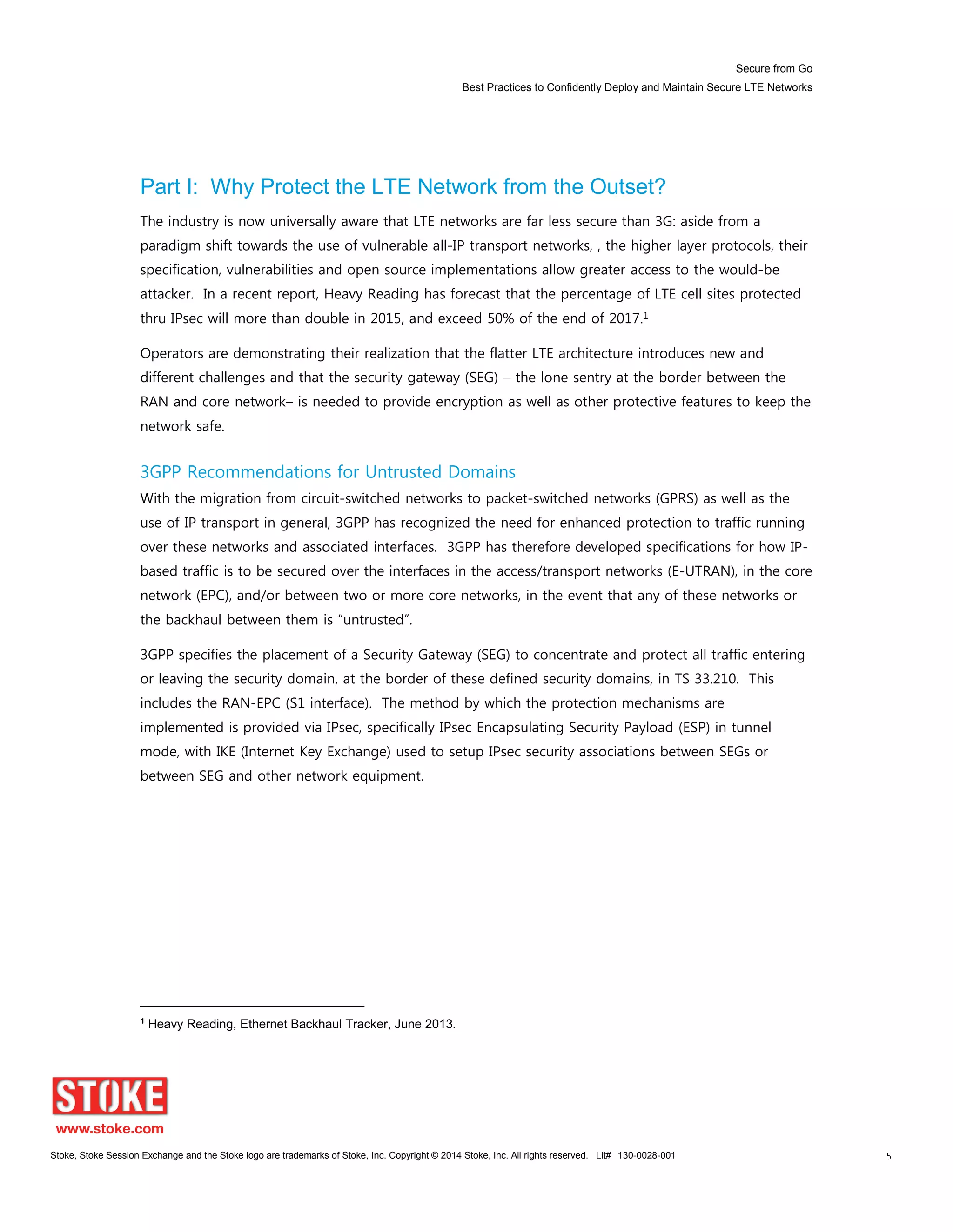 Secure from Go
Best Practices to Confidently Deploy and Maintain Secure LTE Networks
Stoke, Stoke Session Exchange and the Stoke logo are trademarks of Stoke, Inc. Copyright © 2014 Stoke, Inc. All rights reserved. Lit# 130-0028-001 5
Part I: Why Protect the LTE Network from the Outset?
The industry is now universally aware that LTE networks are far less secure than 3G: aside from a
paradigm shift towards the use of vulnerable all-IP transport networks, , the higher layer protocols, their
specification, vulnerabilities and open source implementations allow greater access to the would-be
attacker. In a recent report, Heavy Reading has forecast that the percentage of LTE cell sites protected
thru IPsec will more than double in 2015, and exceed 50% of the end of 2017.1
Operators are demonstrating their realization that the flatter LTE architecture introduces new and
different challenges and that the security gateway (SEG) – the lone sentry at the border between the
RAN and core network– is needed to provide encryption as well as other protective features to keep the
network safe.
3GPP Recommendations for Untrusted Domains
With the migration from circuit-switched networks to packet-switched networks (GPRS) as well as the
use of IP transport in general, 3GPP has recognized the need for enhanced protection to traffic running
over these networks and associated interfaces. 3GPP has therefore developed specifications for how IP-
based traffic is to be secured over the interfaces in the access/transport networks (E-UTRAN), in the core
network (EPC), and/or between two or more core networks, in the event that any of these networks or
the backhaul between them is “untrusted”.
3GPP specifies the placement of a Security Gateway (SEG) to concentrate and protect all traffic entering
or leaving the security domain, at the border of these defined security domains, in TS 33.210. This
includes the RAN-EPC (S1 interface). The method by which the protection mechanisms are
implemented is provided via IPsec, specifically IPsec Encapsulating Security Payload (ESP) in tunnel
mode, with IKE (Internet Key Exchange) used to setup IPsec security associations between SEGs or
between SEG and other network equipment.
1
Heavy Reading, Ethernet Backhaul Tracker, June 2013.
 