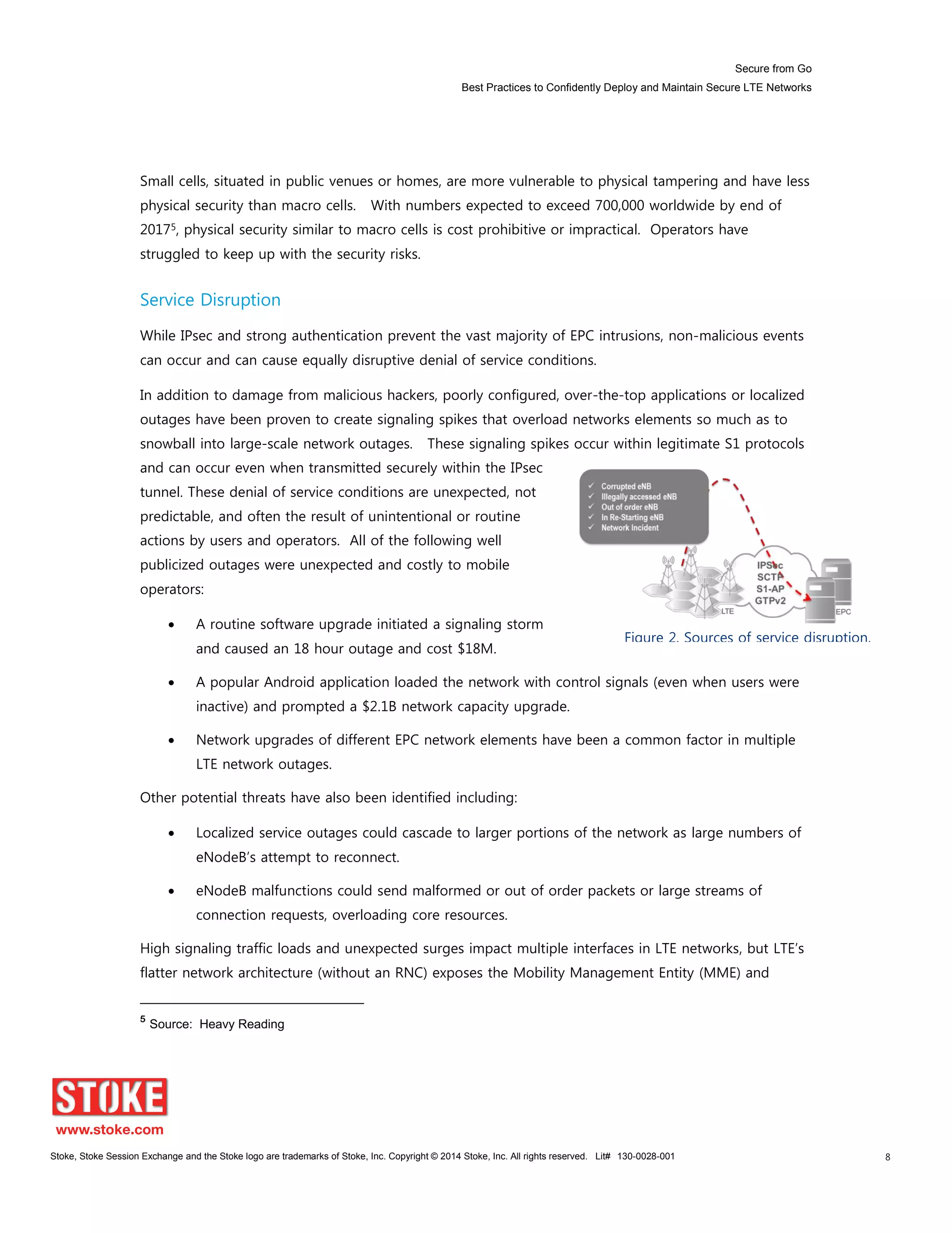 Secure from Go
Best Practices to Confidently Deploy and Maintain Secure LTE Networks
Stoke, Stoke Session Exchange and the Stoke logo are trademarks of Stoke, Inc. Copyright © 2014 Stoke, Inc. All rights reserved. Lit# 130-0028-001 8
Small cells, situated in public venues or homes, are more vulnerable to physical tampering and have less
physical security than macro cells. With numbers expected to exceed 700,000 worldwide by end of
20175, physical security similar to macro cells is cost prohibitive or impractical. Operators have
struggled to keep up with the security risks.
Service Disruption
While IPsec and strong authentication prevent the vast majority of EPC intrusions, non-malicious events
can occur and can cause equally disruptive denial of service conditions.
In addition to damage from malicious hackers, poorly configured, over-the-top applications or localized
outages have been proven to create signaling spikes that overload networks elements so much as to
snowball into large-scale network outages. These signaling spikes occur within legitimate S1 protocols
and can occur even when transmitted securely within the IPsec
tunnel. These denial of service conditions are unexpected, not
predictable, and often the result of unintentional or routine
actions by users and operators. All of the following well
publicized outages were unexpected and costly to mobile
operators:
A routine software upgrade initiated a signaling storm
and caused an 18 hour outage and cost $18M.
A popular Android application loaded the network with control signals (even when users were
inactive) and prompted a $2.1B network capacity upgrade.
Network upgrades of different EPC network elements have been a common factor in multiple
LTE network outages.
Other potential threats have also been identified including:
Localized service outages could cascade to larger portions of the network as large numbers of
eNodeB’s attempt to reconnect.
eNodeB malfunctions could send malformed or out of order packets or large streams of
connection requests, overloading core resources.
High signaling traffic loads and unexpected surges impact multiple interfaces in LTE networks, but LTE’s
flatter network architecture (without an RNC) exposes the Mobility Management Entity (MME) and
5
Source: Heavy Reading
Figure 2. Sources of service disruption.
 