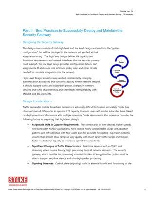 Secure from Go
Best Practices to Confidently Deploy and Maintain Secure LTE Networks
Stoke, Stoke Session Exchange and the Stoke logo are trademarks of Stoke, Inc. Copyright © 2014 Stoke, Inc. All rights reserved. Lit# 130-0028-001 11
Part II: Best Practices to Successfully Deploy and Maintain the
Security Gateway
Designing the Security Gateway
The design stage consists of both high level and low level design and results in the “golden
configuration” that will be deployed in the network and verified at final
acceptance testing. The high level design defines the capacity and
functional requirements and network interfaces that the security gateway
must support. The low level design provides configuration details, port
assignments, IP addresses, site locations, policy rules and other details
needed to complete integration into the network.
High Level Design should ensure needed confidentiality, integrity,
authentication, availability and sufficient capacity for the network lifecycle.
It should support traffic and subscriber growth, changes in network
services and traffic characteristics, and seamlessly interoperability with
eNodeB and EPC elements.
Design Considerations
Traffic demand in mobile broadband networks is extremely difficult to forecast accurately. Stoke has
observed marked differences in operator LTE capacity forecasts, even with similar subscriber base. Based
on deployments and discussions with multiple operators, Stoke recommends that operators consider the
following factors in preparing their high level designs:
Magnitude Shift in Capacity Requirements: The combination of new devices, higher speeds,
new bandwidth hungry applications, have created nearly unpredictable usage and adoption
patterns and left operators with few viable tools for accurate forecasting. Operators need to
assume that growth could ramp up very quickly with much larger traffic surges and should
factor in additional capacity as insurance against this uncertainty.
Significant Changes in Traffic Characteristics: Real-time services such as VoLTE and
streaming video require latency, high processing from all network elements. The security
gateway, which handles the processing intensive function of encryption/decryption must be
able to support very low latency and ultra-high packet processing.
Signaling Increases: Control plane (signaling) traffic is essential to efficient functioning of the
 