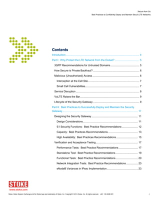 Secure from Go
Best Practices to Confidently Deploy and Maintain Secure LTE Networks
Stoke, Stoke Session Exchange and the Stoke logo are trademarks of Stoke, Inc. Copyright © 2014 Stoke, Inc. All rights reserved. Lit# 130-0028-001 2
Contents
Introduction...................................................................................................... 4
Part I: Why Protect the LTE Network from the Outset?.................................. 5
3GPP Recommendations for Untrusted Domains........................................ 5
How Secure is Private Backhaul? ................................................................ 6
Malicious (Unauthorized) Access................................................................. 6
Interception at the Cell Site....................................................................... 7
Small Cell Vulnerabilities........................................................................... 7
Service Disruption ........................................................................................ 8
VoLTE Raises the Bar.................................................................................. 9
Lifecycle of the Security Gateway ................................................................ 9
Part II: Best Practices to Successfully Deploy and Maintain the Security
Gateway ........................................................................................................ 11
Designing the Security Gateway ................................................................ 11
Design Considerations............................................................................ 11
S1 Security Functions: Best Practice Recommendations ...................... 12
Capacity: Best Practices Recommendations ......................................... 13
High Availability: Best Practices Recommendations.............................. 15
Verification and Acceptance Testing.......................................................... 17
Performance Tests: Best Practice Recommendations........................... 17
Standalone Test: Best Practice Recommendations............................... 19
Functional Tests: Best Practice Recommendations............................... 20
Network Integration Tests: Best Practice Recommendations ................ 23
eNodeB Variances in IPsec Implementation........................................... 23
 