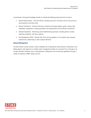 Secure from Go
Best Practices to Confidently Deploy and Maintain Secure LTE Networks
Stoke, Stoke Session Exchange and the Stoke logo are trademarks of Stoke, Inc. Copyright © 2014 Stoke, Inc. All rights reserved. Lit# 130-0028-001 27
recommends a thorough knowledge transfer to include the following personnel and curriculum.
General Administrator: Train-the-trainer, including classroom instruction and on-line access to
documentation and other tools
System Architecture: Technical training on physical and logical design, system routing, high
availability configuration, scaling parameters and authentication and certificate mechanisms.
Network Operations: Monitoring and troubleshooting processes, including alarms, trouble
reporting, escalation, and return policies.
Site Management (POP): General role of the security gateway in the network, basic physical
maintenance, relationship to other network elements.
Network Management
The SEG solution should include a robust intelligent set of operational, administrative, maintenance, and
billing objects, with exposure to a higher order management entities via command line or through a set
of open standard interfaces, plus a comprehensive configuration and monitoring capabilities through a
variety of interfaces, SNMP, Syslog, and CLI.
 