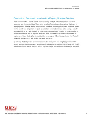 Secure from Go
Best Practices to Confidently Deploy and Maintain Secure LTE Networks
Stoke, Stoke Session Exchange and the Stoke logo are trademarks of Stoke, Inc. Copyright © 2014 Stoke, Inc. All rights reserved. Lit# 130-0028-001 28
Conclusion: Secure at Launch with a Proven, Scalable Solution
The business risks for a security breach or service outage are high, but some operators have been
hesitant to add the complexities of IPsec to the long list of technology and operational challenges in
deploying an LTE network, at least at initial launch. However, increasingly subscribers expect the highest
level of security and competitors are quick to exploit any perceived weakness. Also, adding a security
gateway with IPsec at a later date will be more costly and operationally complex, as some re-design of
several other network may be required. More and more, secure RAN-Core backhaul is viewed as a
requirement. Heavy Reading has forecast that the percentage of LTE cell sites protected thru IPsec will
more than double in 2015, and exceed 50% of the end of 2017.
By following the best practice recommendations in this white paper, and using W a proven, scalable
security gateway solution, operators can confidently deploy security solutions that will grow with the LTE
network and protect it from malicious attacks, signaling surges, and other sources of network disruption.
 