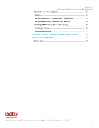 Secure from Go
Best Practices to Confidently Deploy and Maintain Secure LTE Networks
Stoke, Stoke Session Exchange and the Stoke logo are trademarks of Stoke, Inc. Copyright © 2014 Stoke, Inc. All rights reserved. Lit# 130-0028-001 3
Deployment and Final Acceptance............................................................. 24
Site Survey.............................................................................................. 24
Installation Method of Procedure (MOP) Development........................... 25
Equipment Installation, Verification, and Hand-off .................................. 26
Operating and Maintaining the Security Gateway ...................................... 26
Knowledge Transfer................................................................................ 26
Network Management............................................................................. 27
Conclusion: Secure at Launch with a Proven, Scalable Solution ................. 28
The Stoke Security eXchange ....................................................................... 29
Contact Stoke............................................................................................. 30
 