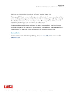 Secure from Go
Best Practices to Confidently Deploy and Maintain Secure LTE Networks
Stoke, Stoke Session Exchange and the Stoke logo are trademarks of Stoke, Inc. Copyright © 2014 Stoke, Inc. All rights reserved. Lit# 130-0028-001 30
Agent can also monitor traffic from multiple RAN types, including 3G and Wi-Fi.
The compact, 5 RU chassis provides the IPsec gateway and front-ends the servers connecting each data
center, seamlessly originating and terminating IPsec tunnels and maintaining up to 80 Gbps encrypted
throughput per chassis, even for the smallest packet sizes. The energy efficient solution provides the
highest encrypted throughput per rack unit and per watt of power.
Stoke is a market-proven equipment provider to the service provider industry. The Stoke’s Security
eXchange, employed on the powerful SSX platform is a cost effective solution to achieve the industry’s
highest standard for data center-to-data center secure, high bandwidth communication.
Contact Stoke
For more information on Stoke Security eXchange, please see www.stoke.com or send an email to
info@stoke.com.
 