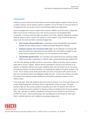 Secure from Go
Best Practices to Confidently Deploy and Maintain Secure LTE Networks
Stoke, Stoke Session Exchange and the Stoke logo are trademarks of Stoke, Inc. Copyright © 2014 Stoke, Inc. All rights reserved. Lit# 130-0028-001 4
Introduction
Fuelled by consumer demand and recent events, the trend towards operator adoption of IPsec security
is rapidly increasing, and the operator question of whether to secure the Radio-to-Core (S1) interface in
LTE deployment has now turned to how to most effectively enable those deployments.
Stoke has engaged with numerous mobile network operators (MNOs) around the world to deploy their
Radio to-Core security infrastructure and in their decision process for security gateway (SEG)
components. In instances where the MNO has opted to use an IPsec- appliance designed for enterprise
networks, picked an add-on solution from among its current suppliers, or left the decision late in the
design cycle, the results have been consistently disappointing:
More Complex Interoperability Issues: Initial testing reveals interoperability issues between
eNodeBs and SEG, adding pressure to already compressed deployment schedules;
Inadequate Capacity due to Increased Traffic Loads: As the challenges of increasing traffic
loads and performance requirements become manifest, the initial selection struggles to cope
and/or becomes expensive in the long run as more equipment must be added.
Unpredictable Signaling Peaks: Tier 1 providers have experienced service-impacting outages
related to anomalies in applications or network nodes, causing excessively high signaling level
The LTE S1 link (between the RAN and EPC) is a new domain, different to all other network interfaces
where add-on security is applied. Network elements developed for the SGi (Core to Internet) or S8
(Operator-to-Operator) interfaces have unique capabilities within that environment, but do not possess
the processing capacity, low latency, flexibility, and interoperability needed at the specific location of the
S1 link. The S1 interface carries all data plane traffic and critical control plane traffic and the Security
GW is the only network element with aggregate visibility into both. Control of this interface can protect
EPC elements from signaling overload resulting from extraordinary operating conditions or from
malicious attack.
In this white paper, Stoke offer guidelines about the criteria for selection of an LTE security solution, and
provide detailed deployment and testing criteria to help operators avoid such issues. This paper
provides insight into why and how operators successfully secure their LTE networks from initial LTE
launch, including best practice guidelines for designing, testing, and deploying the LTE security gateway
(SEG). Part I describes LTE network vulnerabilities and threats and the rationale for securing the S1
interface from launch. Part II provides design, test, and deployment recommendations, based upon
Stoke’s combined experience with multiple security gateway deployments.
 
