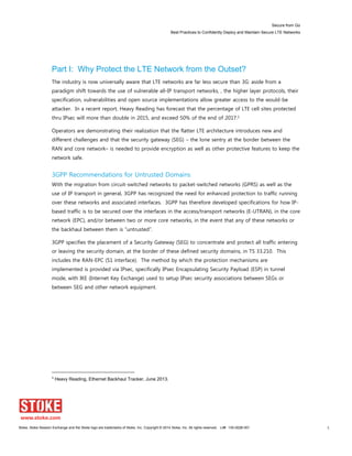 Secure from Go
Best Practices to Confidently Deploy and Maintain Secure LTE Networks
Stoke, Stoke Session Exchange and the Stoke logo are trademarks of Stoke, Inc. Copyright © 2014 Stoke, Inc. All rights reserved. Lit# 130-0028-001 5
Part I: Why Protect the LTE Network from the Outset?
The industry is now universally aware that LTE networks are far less secure than 3G: aside from a
paradigm shift towards the use of vulnerable all-IP transport networks, , the higher layer protocols, their
specification, vulnerabilities and open source implementations allow greater access to the would-be
attacker. In a recent report, Heavy Reading has forecast that the percentage of LTE cell sites protected
thru IPsec will more than double in 2015, and exceed 50% of the end of 2017.1
Operators are demonstrating their realization that the flatter LTE architecture introduces new and
different challenges and that the security gateway (SEG) – the lone sentry at the border between the
RAN and core network– is needed to provide encryption as well as other protective features to keep the
network safe.
3GPP Recommendations for Untrusted Domains
With the migration from circuit-switched networks to packet-switched networks (GPRS) as well as the
use of IP transport in general, 3GPP has recognized the need for enhanced protection to traffic running
over these networks and associated interfaces. 3GPP has therefore developed specifications for how IP-
based traffic is to be secured over the interfaces in the access/transport networks (E-UTRAN), in the core
network (EPC), and/or between two or more core networks, in the event that any of these networks or
the backhaul between them is “untrusted”.
3GPP specifies the placement of a Security Gateway (SEG) to concentrate and protect all traffic entering
or leaving the security domain, at the border of these defined security domains, in TS 33.210. This
includes the RAN-EPC (S1 interface). The method by which the protection mechanisms are
implemented is provided via IPsec, specifically IPsec Encapsulating Security Payload (ESP) in tunnel
mode, with IKE (Internet Key Exchange) used to setup IPsec security associations between SEGs or
between SEG and other network equipment.
1
Heavy Reading, Ethernet Backhaul Tracker, June 2013.
 