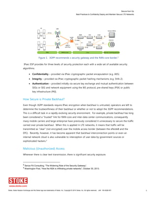 Secure from Go
Best Practices to Confidently Deploy and Maintain Secure LTE Networks
Stoke, Stoke Session Exchange and the Stoke logo are trademarks of Stoke, Inc. Copyright © 2014 Stoke, Inc. All rights reserved. Lit# 130-0028-001 6
Figure 1. 3GPP recommends s security gateway and the RAN-core border.2
IPsec ESP provides for three levels of security protection each with a wide set of available security
algorithms:
Confidentiality – provided via IPsec cryptographic packet encapsulation (e.g. AES).
Integrity – provided via IPsec cryptographic packet hashing mechanisms (e.g. SHA-2).
Authentication – provided initially via secure key exchange and mutual authentication between
SEGs or SEG and network equipment using the IKE protocol, pre-shared keys (PSK) or public
key infrastructure (PKI).
How Secure is Private Backhaul?
Even though 3GPP standards require IPsec encryption when backhaul is untrusted, operators are left to
determine the trustworthiness of their backhaul or whether or not to adopt the 3GPP recommendations.
This is a difficult task in a rapidly evolving security environment. For example, private backhaul has long
been considered a “trusted” link for RAN-core and inter-data center communications, consequently
many mobile carriers and large enterprise have previously considered it unnecessary to secure the traffic
carried over private backhaul. When this is applied in LTE networks, it means that traffic will be
transmitted as “clear” (not encrypted) over the mobile access border (between the eNodeB and the
EPC). Recently, however, it has become apparent that backhaul interconnection points or even an
internal network cloud is also vulnerable to interception of user data by government sources or
sophisticated hackers.3
Malicious (Unauthorized) Access
Wherever there is clear text transmission, there is significant security exposure.
2
Senza  Fili  Consulting,  “The  Widening  Role  of  the  Security  Gateway”.
3
Washington  Post,  “How  the  NSA  is  infiltrating  private  networks”,  October  30,  2013.
 