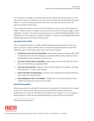 Secure from Go
Best Practices to Confidently Deploy and Maintain Secure LTE Networks
Stoke, Stoke Session Exchange and the Stoke logo are trademarks of Stoke, Inc. Copyright © 2014 Stoke, Inc. All rights reserved. Lit# 130-0028-001 7
In LTE networks, if an attacker can intervene at the cell site, backhaul interconnection point, or at any
other point on the S1 or X2 interface, he can gain access to the clear text and potentially to the larger
network, i.e. access to the private subscriber transmissions (user plane) as well as access to EPC
resources through the control plane.
Access through the network, or over-the-air from the device was not a concern in the proprietary 3G
network. Physical intrusion or vandalism of a cell site would be limited to a localized outage or service
degradation. However in LTE networks, by gaining access to an individual eNodeB/ HeNodeB or to the
backhaul links at a site, physically or through a smartphone, a hacker can spoof eNodeB credentials and
potentially gain direct access to the entire packet core.
Interception at the Cell Site
Once an unauthorized device has “spoofed” eNodeB credentials and gained access into the core, a
hacker can initiate a number of different attacks on both the control plane and the user plane that
potentially impact a much broader service area or even the entire network:
Control Plane Denial of Service (DoS/DDoS): Injecting large volumes of signaling traffic (SCTP)
or malformed and invalid S1-AP messages can overload the MME, slowing connection times or
making MME resources unavailable for other services.
User Plane Denial of Service (DoS/DDoS): Injecting large volumes of GTP traffic into the user
plane can overload the serving gateway (SGW).
User-Plane Packet Injection: Malware or other malicious software can be added to user plane
traffic destined for a number of EPC elements.
Packet Interception (Eavesdropping): User data can be intercepted and financial credentials or
other private user information stolen.
Packet Modification (Man-in-the-Middle): Changing user or control plane data can result in
unbilled and unauthorized rogue use of the network.
Small Cell Vulnerabilities
Security requirements for small cells first surfaced with the introduction of femtocells into 3G networks.
In the case of mobile network traffic traversing unsecured fixed line network connections for
backhauling to the mobile core, 3GPP demands that those links be encrypted.4 For LTE, encryption is
likewise required for small cells and femtocells leveraging the unsecured Internet for backhaul.
4
See 3GPP TS 33.310 and 33.821
 