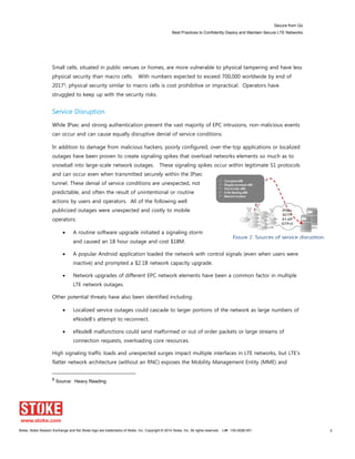 Secure from Go
Best Practices to Confidently Deploy and Maintain Secure LTE Networks
Stoke, Stoke Session Exchange and the Stoke logo are trademarks of Stoke, Inc. Copyright © 2014 Stoke, Inc. All rights reserved. Lit# 130-0028-001 8
Small cells, situated in public venues or homes, are more vulnerable to physical tampering and have less
physical security than macro cells. With numbers expected to exceed 700,000 worldwide by end of
20175, physical security similar to macro cells is cost prohibitive or impractical. Operators have
struggled to keep up with the security risks.
Service Disruption
While IPsec and strong authentication prevent the vast majority of EPC intrusions, non-malicious events
can occur and can cause equally disruptive denial of service conditions.
In addition to damage from malicious hackers, poorly configured, over-the-top applications or localized
outages have been proven to create signaling spikes that overload networks elements so much as to
snowball into large-scale network outages. These signaling spikes occur within legitimate S1 protocols
and can occur even when transmitted securely within the IPsec
tunnel. These denial of service conditions are unexpected, not
predictable, and often the result of unintentional or routine
actions by users and operators. All of the following well
publicized outages were unexpected and costly to mobile
operators:
A routine software upgrade initiated a signaling storm
and caused an 18 hour outage and cost $18M.
A popular Android application loaded the network with control signals (even when users were
inactive) and prompted a $2.1B network capacity upgrade.
Network upgrades of different EPC network elements have been a common factor in multiple
LTE network outages.
Other potential threats have also been identified including:
Localized service outages could cascade to larger portions of the network as large numbers of
eNodeB’s attempt to reconnect.
eNodeB malfunctions could send malformed or out of order packets or large streams of
connection requests, overloading core resources.
High signaling traffic loads and unexpected surges impact multiple interfaces in LTE networks, but LTE’s
flatter network architecture (without an RNC) exposes the Mobility Management Entity (MME) and
5
Source: Heavy Reading
Figure 2. Sources of service disruption.
 