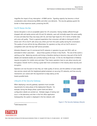 Secure from Go
Best Practices to Confidently Deploy and Maintain Secure LTE Networks
Stoke, Stoke Session Exchange and the Stoke logo are trademarks of Stoke, Inc. Copyright © 2014 Stoke, Inc. All rights reserved. Lit# 130-0028-001 9
System
Design
Verification
/Acceptance
Testing
FOA
System
Rollout
Training /
Knowledge
Transfer
Technical
Support
Services
magnifies the impact of any interruption of MME service. Signaling capacity has become a critical
consideration when dimensioning MMEs and other core elements. The security gateway guards the
border to these expensive assets, protecting the EPC.
VoLTE Raises the Bar
Service disruption is not an acceptable option for LTE consumers. Having initially suffered through
dropped calls and spotty service with 2G and 3G networks, users will minimally expect the same quality
of voice and data than they now enjoy with 3G, and have high hopes for LTE in terms of better data
and voice call quality. There’s a general expectation that consumers will able to distinguish VoLTE
(Voice over LTE) to VoLTE calls versus any others just from the audio quality during the conversation.
This quality of voice will be the key differentiator for operators as they roll out VoLTE service in
competition with over-the-top VoIP service providers.
Infonetics Research saw 12 commercial VoLTE networks in operation by year-end 2013, with an
estimated 8 million subscribers - about three-quarters of those in Asia Pacific. The rest of the world is
catching up fast. Balancing security and timing is therefore starting to become a key part of the VoLTE
debate and standards bodies are currently looking at the issue. In the US, the Department of Defense
requires encryption for mobile voice and data.6 That means operators have to care about security and
throughput. Overall, VoLTE is driving a great deal more conversation in the industry about security and
encryption.
Operators are now focused on how they can make quality of service, and the addition of value-added
new services coexist with the heightened global emphasis on securing LTE networks, and how security
mechanisms can coexist with the requirement to keep latency at the
lowest possible levels.
Lifecycle of the Security Gateway
When deploying a security gateway, operators must consider
requirements for every phase of the deployment lifecycle. For
example, during the design phase, system level and device
configuration details are worked out. Multiple stages of testing next
occur, in the laboratory and then in the first office application.
Subsequently, the system is deployed in the live network, with
6
DOD Directive 8100
Figure 3. The Security Gateway Lifecycle
 