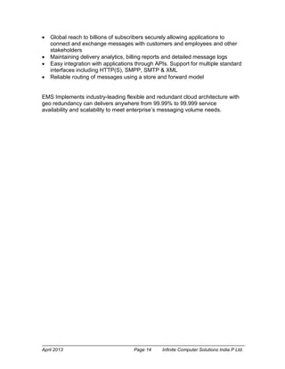 April 2013 Page 14 Infinite Computer Solutions India P Ltd.
 Global reach to billions of subscribers securely allowing applications to
connect and exchange messages with customers and employees and other
stakeholders
 Maintaining delivery analytics, billing reports and detailed message logs
 Easy integration with applications through APIs. Support for multiple standard
interfaces including HTTP(S), SMPP, SMTP & XML
 Reliable routing of messages using a store and forward model
EMS Implements industry-leading flexible and redundant cloud architecture with
geo redundancy can delivers anywhere from 99.99% to 99.999 service
availability and scalability to meet enterprise’s messaging volume needs.
 
