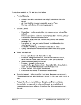 April 2013 Page 17 Infinite Computer Solutions India P Ltd.
Some of the aspects of ISM are describer below
 Physical Security
– Access control are installed in the entry/exit points to the data
center
– All the critical hardware are placed in secured Rack
– Camera are installed at ingress/egress points
 Network Control
– Firewalls are implemented at the ingress and egress points of the
network
– Intrusion prevention system is implemented at the internet gateway
is monitored from centralized location
– Servers accessed over the internet are placed in the isolated
network (DMZ)
– Internal servers are segregated through VLAN based on the
security requirement
– Centralized monitoring of the network devices in place
– Syslog is enabled on the network device for the audit purpose
 Server Management
– Server are installed with the hardened OS
– Based on configuration chosen, Virtual Instances are used to
separate and provide dedicated platform for each customer
– Unnecessary services are disabled
– Password policy is implemented
– Access for the guest accounts are disabled and the default admin
users are renamed or disabled everywhere possible
– Critical Servers audit log are maintained
– Centralized monitoring of servers are implemented
 Robust process is implemented for the change & release management.
This includes maintain a list of all users of the cloud in case basic model is
used.
 Product Development and Release Compliance. The model below
demonstrates how security is enhanced through a repeatable and
measurable process compliance throughout the Software development
lifecycle.
 