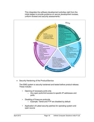 April 2013 Page 18 Infinite Computer Solutions India P Ltd.
This integrates the software development activities right from the
initial stages to provide guidance on secure development reviews,
uniform reviews and security assessments.”
 Security Hardening of the Product/Service
The EMS system is security hardened and tested before product release.
These include:-
• Opening of necessary ports only
– Any open ports limit access to specific IP addresses and
ports
• Disabling of Insecure protocols
– Example: Telnet and FTP are disabled by default
• Application of Latest security patches for operating system and
open source
 